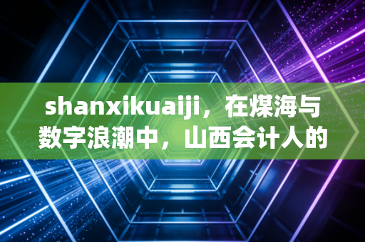 shanxikuaiji,在煤海与数字浪潮中,山西会计人的突围与坚守