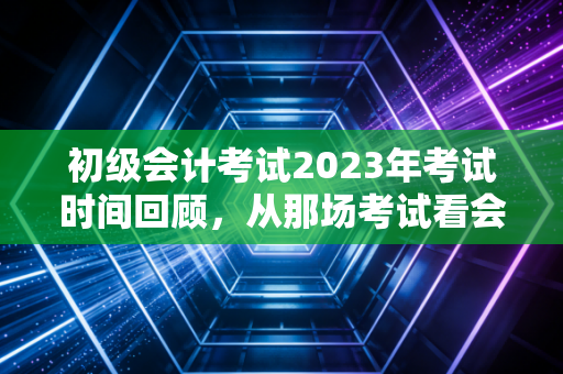 初级会计考试2023年考试时间回顾,从那场考试看会计人的进阶之路