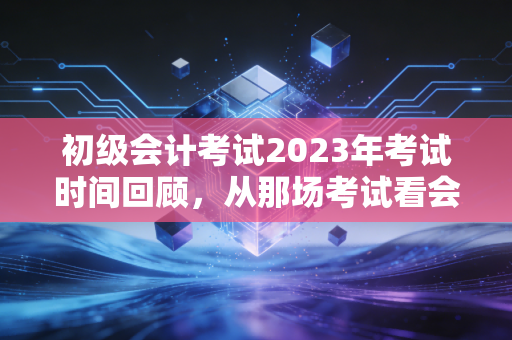 初级会计考试2023年考试时间回顾，从那场考试看会计人的进阶之路
