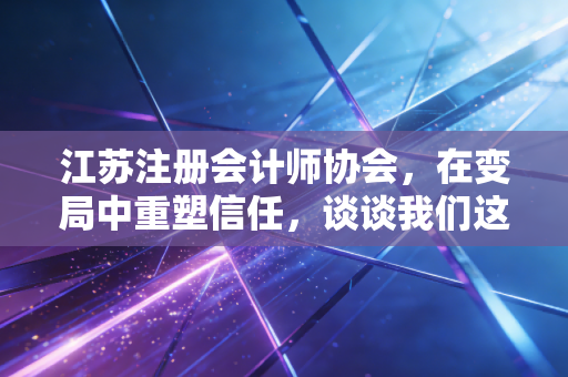 江苏注册会计师协会,在变局中重塑信任,谈谈我们这一代审计人的坚守与突围