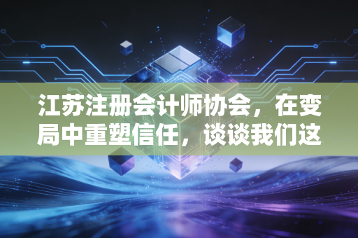 江苏注册会计师协会，在变局中重塑信任，谈谈我们这一代审计人的坚守与突围