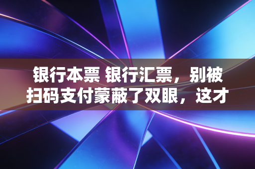 银行本票 银行汇票,别被扫码支付蒙蔽了双眼,这才是大额资金流转的硬通货