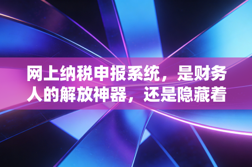 网上纳税申报系统，是财务人的解放神器，还是隐藏着深坑的双刃剑？