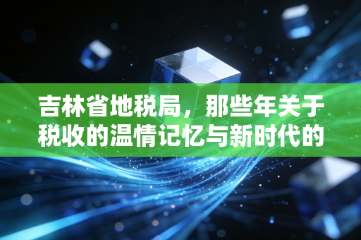 吉林省地税局,那些年关于税收的温情记忆与新时代的税务变革