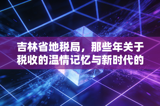 吉林省地税局,那些年关于税收的温情记忆与新时代的税务变革