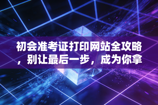 初会准考证打印网站全攻略,别让最后一步,成为你拿证路上的拦路虎