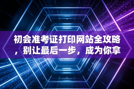 初会准考证打印网站全攻略,别让最后一步,成为你拿证路上的拦路虎
