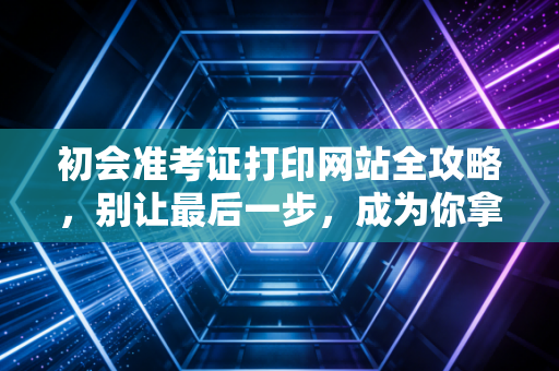 初会准考证打印网站全攻略，别让最后一步，成为你拿证路上的拦路虎
