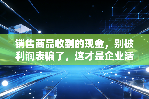 销售商品收到的现金,别被利润表骗了,这才是企业活下去的底气