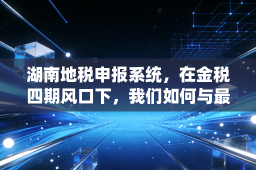 湖南地税申报系统，在金税四期风口下，我们如何与最强大脑共舞？