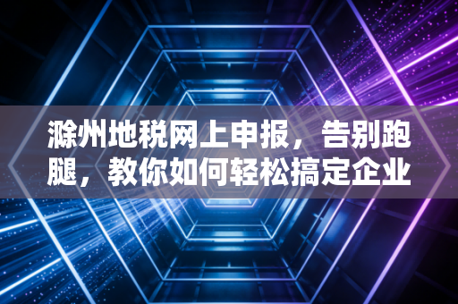 滁州地税网上申报，告别跑腿，教你如何轻松搞定企业税务