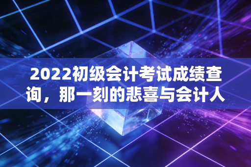 2022初级会计考试成绩查询，那一刻的悲喜与会计人的进阶之路