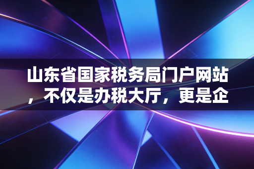 山东省国家税务局门户网站,不仅是办税大厅,更是企业成长的数字智囊