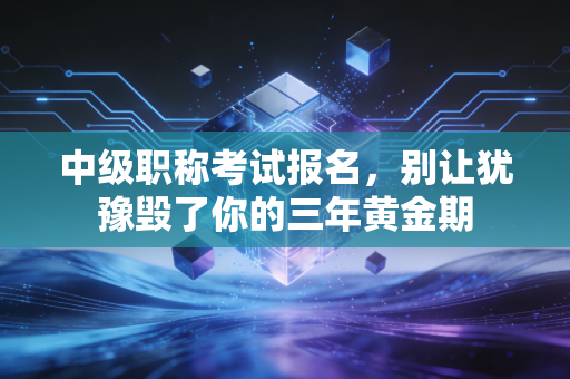 中级职称考试报名,别让犹豫毁了你的三年黄金期