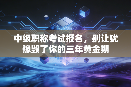 中级职称考试报名，别让犹豫毁了你的三年黄金期