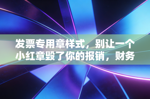 发票专用章样式，别让一个小红章毁了你的报销，财务人必懂的章法与避坑指南