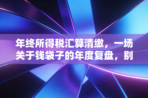 年终所得税汇算清缴,一场关于钱袋子的年度复盘,别让疏忽成了税务稽查的导火索