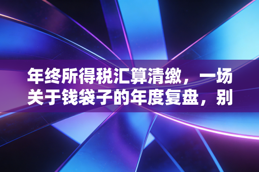 年终所得税汇算清缴，一场关于钱袋子的年度复盘，别让疏忽成了税务稽查的导火索