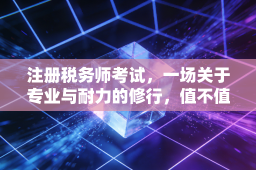 注册税务师考试，一场关于专业与耐力的修行，值不值得你全力以赴？