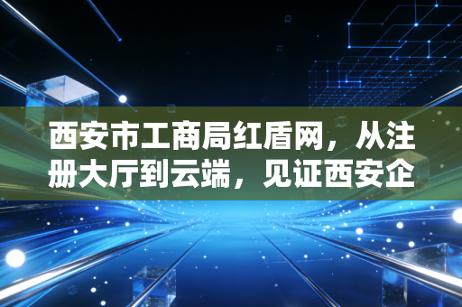 西安市工商局红盾网,从注册大厅到云端,见证西安企业合规的变迁之路