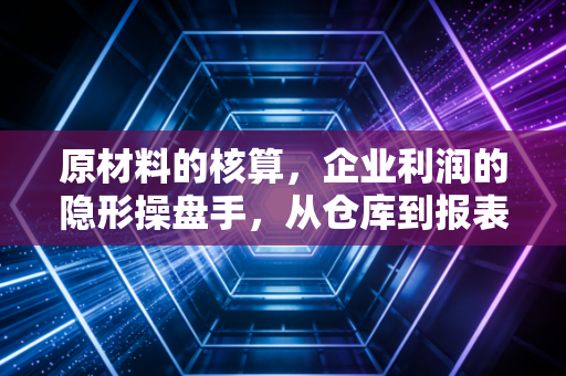 原材料的核算,企业利润的隐形操盘手,从仓库到报表的深度解析