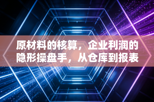 原材料的核算,企业利润的隐形操盘手,从仓库到报表的深度解析