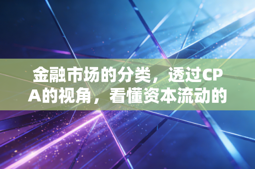 金融市场的分类,透过CPA的视角,看懂资本流动的底层逻辑与生活映射