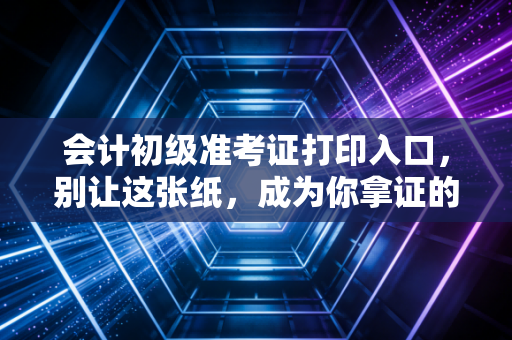 会计初级准考证打印入口，别让这张纸，成为你拿证的最后一道坎