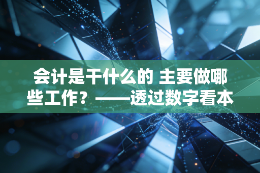 会计是干什么的 主要做哪些工作?——透过数字看本质,聊聊那些你不知道的会计真相