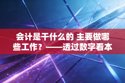 会计是干什么的 主要做哪些工作？——透过数字看本质，聊聊那些你不知道的会计真相