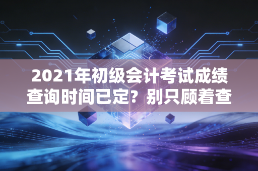 2021年初级会计考试成绩查询时间已定？别只顾着查分，听听行业老兵的真心话