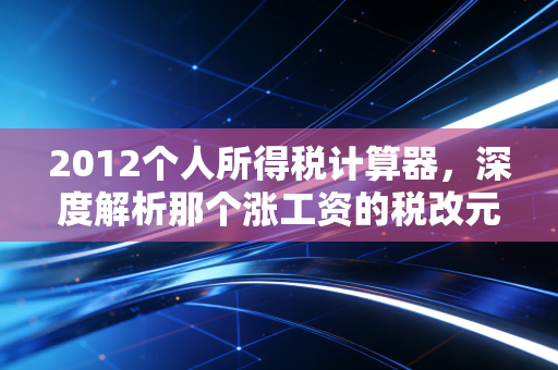 2012个人所得税计算器，深度解析那个涨工资的税改元年与计算逻辑