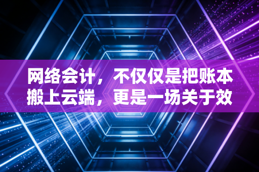 网络会计，不仅仅是把账本搬上云端，更是一场关于效率与信任的数字化革命