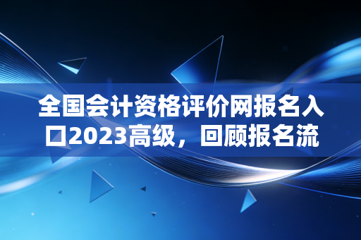 全国会计资格评价网报名入口2023高级,回顾报名流程与备考路上的那些坑与光