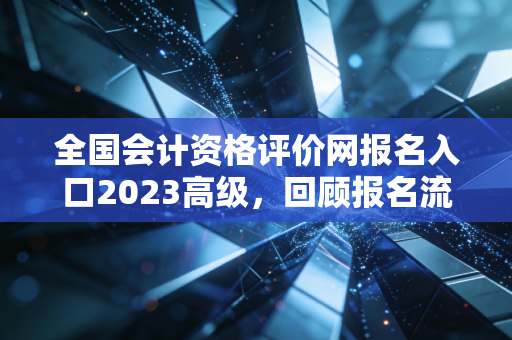 全国会计资格评价网报名入口2023高级，回顾报名流程与备考路上的那些坑与光