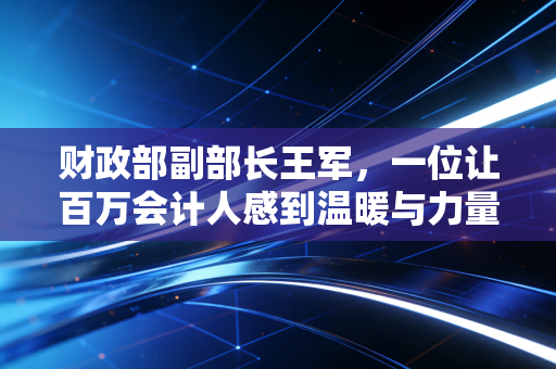 财政部副部长王军，一位让百万会计人感到温暖与力量的大家长