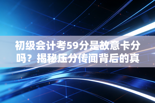 初级会计考59分是故意卡分吗？揭秘压分传闻背后的真相与考生的心理博弈