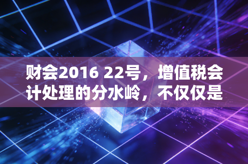 财会2016 22号,增值税会计处理的分水岭,不仅仅是改几个科目那么简单