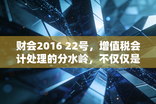 财会2016 22号,增值税会计处理的分水岭,不仅仅是改几个科目那么简单