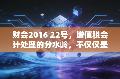 财会2016 22号，增值税会计处理的分水岭，不仅仅是改几个科目那么简单