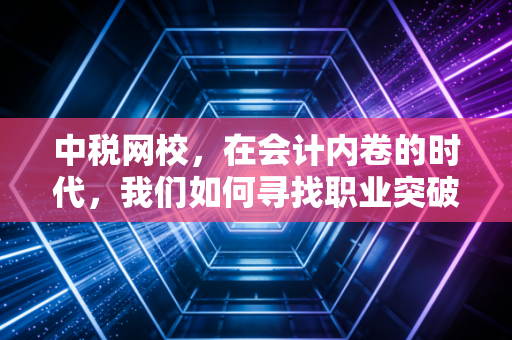 中税网校,在会计内卷的时代,我们如何寻找职业突破口?