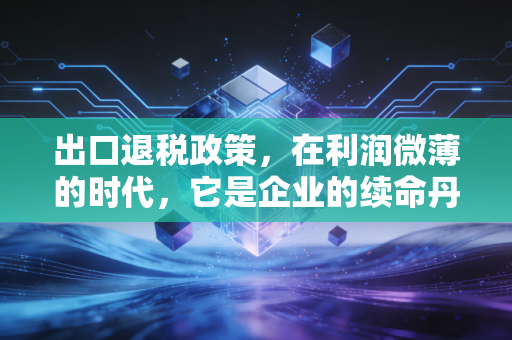 出口退税政策,在利润微薄的时代,它是企业的续命丹还是紧箍咒?