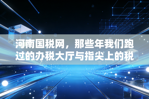 河南国税网,那些年我们跑过的办税大厅与指尖上的税务革命