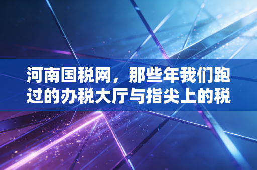河南国税网,那些年我们跑过的办税大厅与指尖上的税务革命