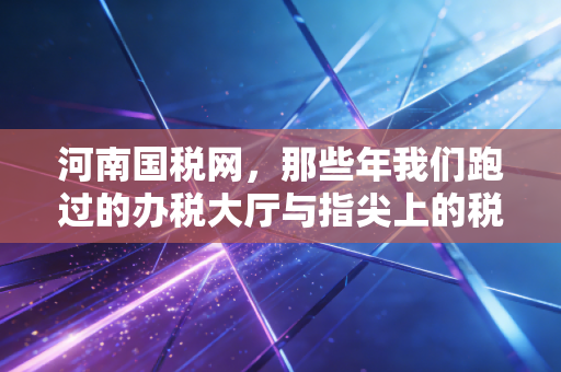 河南国税网，那些年我们跑过的办税大厅与指尖上的税务革命