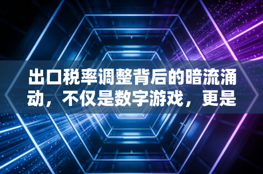 出口税率调整背后的暗流涌动,不仅是数字游戏,更是企业的生死线