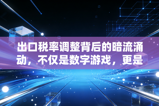 出口税率调整背后的暗流涌动,不仅是数字游戏,更是企业的生死线