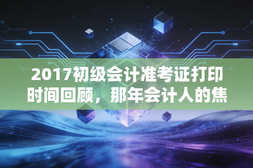 2017初级会计准考证打印时间回顾,那年会计人的焦虑与希望