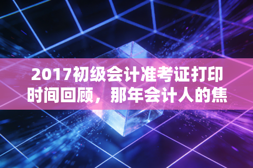 2017初级会计准考证打印时间回顾，那年会计人的焦虑与希望