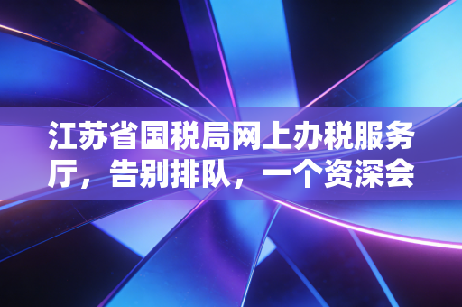 江苏省国税局网上办税服务厅，告别排队，一个资深会计眼中的数字化办税实战录